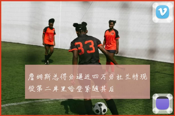 詹姆斯总得分逼近四万分杜兰特现役第二库里哈登紧随其后